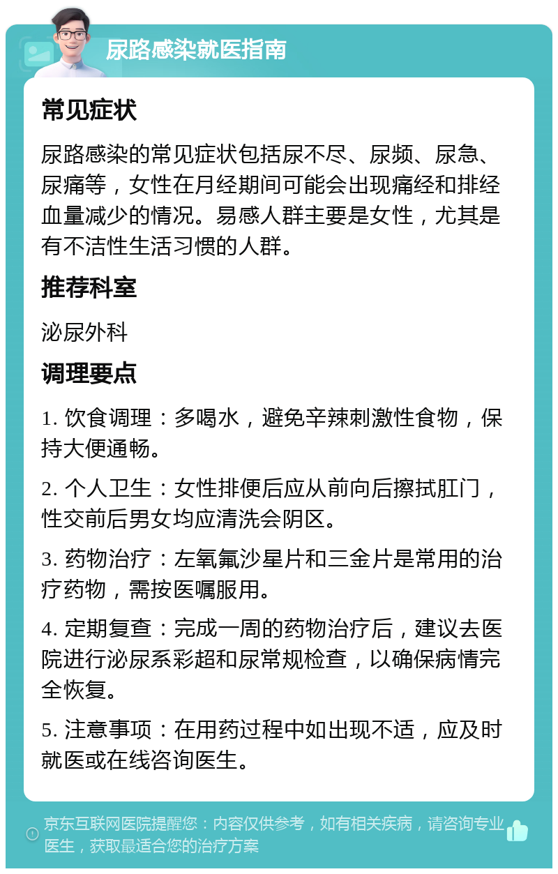 尿路感染就医指南 常见症状 尿路感染的常见症状包括尿不尽、尿频、尿急、尿痛等，女性在月经期间可能会出现痛经和排经血量减少的情况。易感人群主要是女性，尤其是有不洁性生活习惯的人群。 推荐科室 泌尿外科 调理要点 1. 饮食调理：多喝水，避免辛辣刺激性食物，保持大便通畅。 2. 个人卫生：女性排便后应从前向后擦拭肛门，性交前后男女均应清洗会阴区。 3. 药物治疗：左氧氟沙星片和三金片是常用的治疗药物，需按医嘱服用。 4. 定期复查：完成一周的药物治疗后，建议去医院进行泌尿系彩超和尿常规检查，以确保病情完全恢复。 5. 注意事项：在用药过程中如出现不适，应及时就医或在线咨询医生。