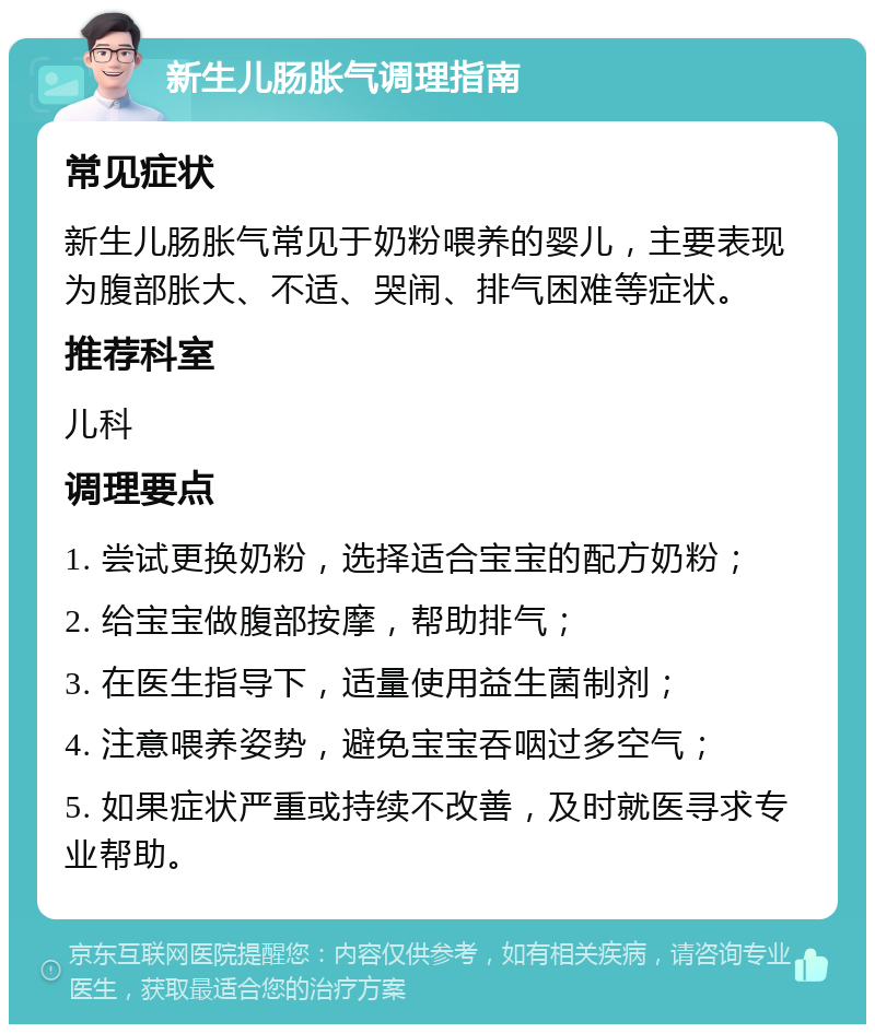 新生儿肠胀气调理指南 常见症状 新生儿肠胀气常见于奶粉喂养的婴儿，主要表现为腹部胀大、不适、哭闹、排气困难等症状。 推荐科室 儿科 调理要点 1. 尝试更换奶粉，选择适合宝宝的配方奶粉； 2. 给宝宝做腹部按摩，帮助排气； 3. 在医生指导下，适量使用益生菌制剂； 4. 注意喂养姿势，避免宝宝吞咽过多空气； 5. 如果症状严重或持续不改善，及时就医寻求专业帮助。