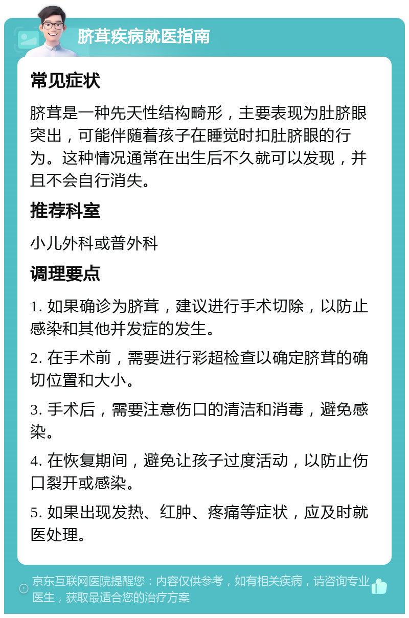 脐茸疾病就医指南 常见症状 脐茸是一种先天性结构畸形，主要表现为肚脐眼突出，可能伴随着孩子在睡觉时扣肚脐眼的行为。这种情况通常在出生后不久就可以发现，并且不会自行消失。 推荐科室 小儿外科或普外科 调理要点 1. 如果确诊为脐茸，建议进行手术切除，以防止感染和其他并发症的发生。 2. 在手术前，需要进行彩超检查以确定脐茸的确切位置和大小。 3. 手术后，需要注意伤口的清洁和消毒，避免感染。 4. 在恢复期间，避免让孩子过度活动，以防止伤口裂开或感染。 5. 如果出现发热、红肿、疼痛等症状，应及时就医处理。