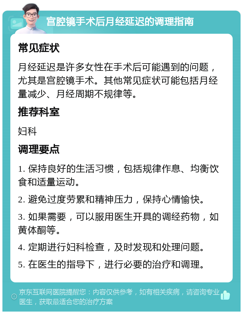 宫腔镜手术后月经延迟的调理指南 常见症状 月经延迟是许多女性在手术后可能遇到的问题，尤其是宫腔镜手术。其他常见症状可能包括月经量减少、月经周期不规律等。 推荐科室 妇科 调理要点 1. 保持良好的生活习惯，包括规律作息、均衡饮食和适量运动。 2. 避免过度劳累和精神压力，保持心情愉快。 3. 如果需要，可以服用医生开具的调经药物，如黄体酮等。 4. 定期进行妇科检查，及时发现和处理问题。 5. 在医生的指导下，进行必要的治疗和调理。