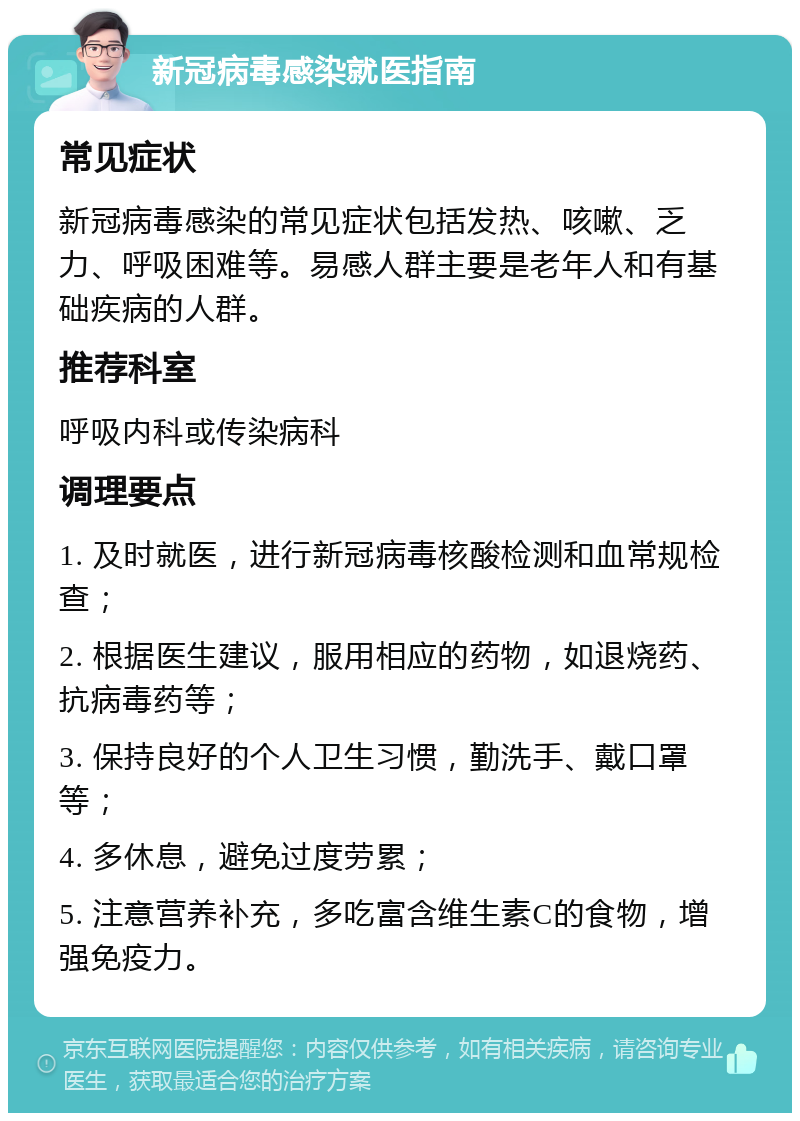 新冠病毒感染就医指南 常见症状 新冠病毒感染的常见症状包括发热、咳嗽、乏力、呼吸困难等。易感人群主要是老年人和有基础疾病的人群。 推荐科室 呼吸内科或传染病科 调理要点 1. 及时就医，进行新冠病毒核酸检测和血常规检查； 2. 根据医生建议，服用相应的药物，如退烧药、抗病毒药等； 3. 保持良好的个人卫生习惯，勤洗手、戴口罩等； 4. 多休息，避免过度劳累； 5. 注意营养补充，多吃富含维生素C的食物，增强免疫力。