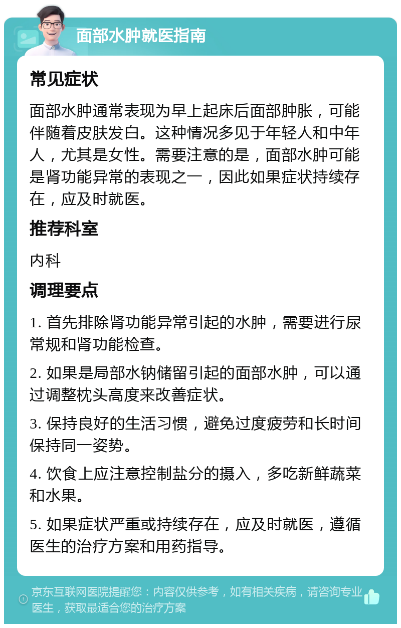 面部水肿就医指南 常见症状 面部水肿通常表现为早上起床后面部肿胀，可能伴随着皮肤发白。这种情况多见于年轻人和中年人，尤其是女性。需要注意的是，面部水肿可能是肾功能异常的表现之一，因此如果症状持续存在，应及时就医。 推荐科室 内科 调理要点 1. 首先排除肾功能异常引起的水肿，需要进行尿常规和肾功能检查。 2. 如果是局部水钠储留引起的面部水肿，可以通过调整枕头高度来改善症状。 3. 保持良好的生活习惯，避免过度疲劳和长时间保持同一姿势。 4. 饮食上应注意控制盐分的摄入，多吃新鲜蔬菜和水果。 5. 如果症状严重或持续存在，应及时就医，遵循医生的治疗方案和用药指导。