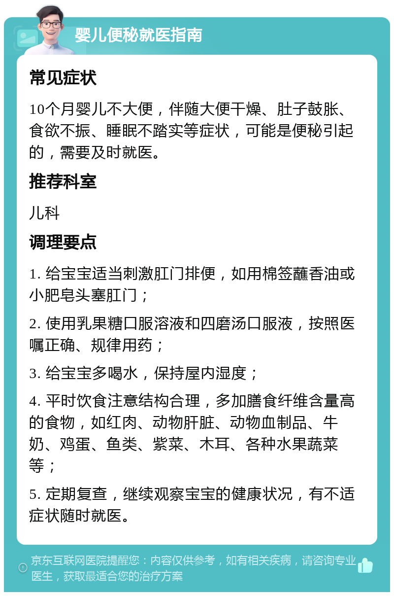 婴儿便秘就医指南 常见症状 10个月婴儿不大便，伴随大便干燥、肚子鼓胀、食欲不振、睡眠不踏实等症状，可能是便秘引起的，需要及时就医。 推荐科室 儿科 调理要点 1. 给宝宝适当刺激肛门排便，如用棉签蘸香油或小肥皂头塞肛门； 2. 使用乳果糖口服溶液和四磨汤口服液，按照医嘱正确、规律用药； 3. 给宝宝多喝水，保持屋内湿度； 4. 平时饮食注意结构合理，多加膳食纤维含量高的食物，如红肉、动物肝脏、动物血制品、牛奶、鸡蛋、鱼类、紫菜、木耳、各种水果蔬菜等； 5. 定期复查，继续观察宝宝的健康状况，有不适症状随时就医。