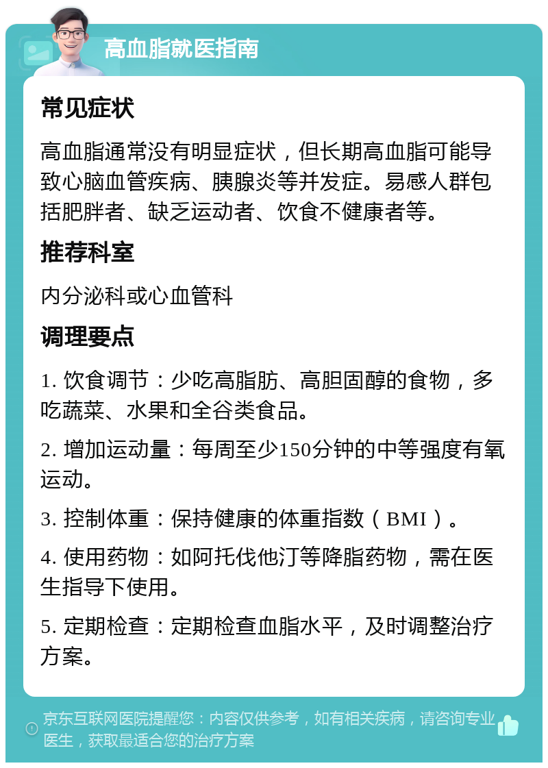 高血脂就医指南 常见症状 高血脂通常没有明显症状，但长期高血脂可能导致心脑血管疾病、胰腺炎等并发症。易感人群包括肥胖者、缺乏运动者、饮食不健康者等。 推荐科室 内分泌科或心血管科 调理要点 1. 饮食调节：少吃高脂肪、高胆固醇的食物，多吃蔬菜、水果和全谷类食品。 2. 增加运动量：每周至少150分钟的中等强度有氧运动。 3. 控制体重：保持健康的体重指数（BMI）。 4. 使用药物：如阿托伐他汀等降脂药物，需在医生指导下使用。 5. 定期检查：定期检查血脂水平，及时调整治疗方案。