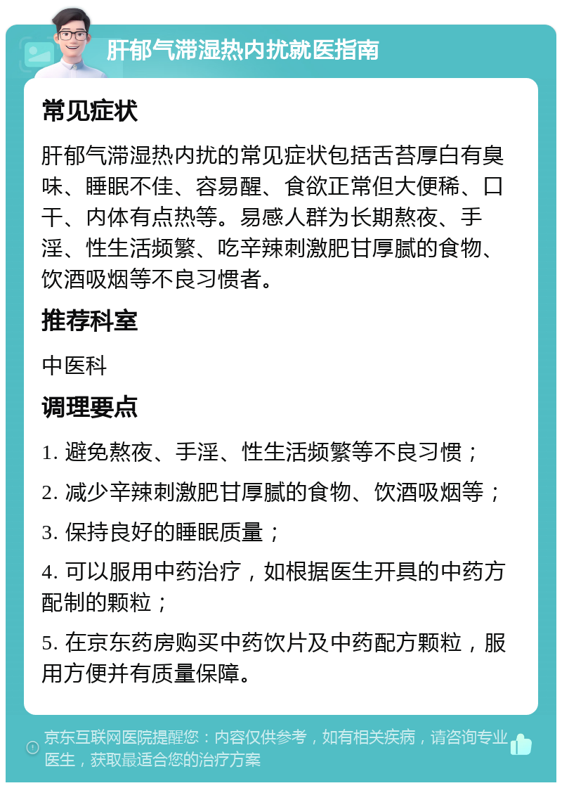 肝郁气滞湿热内扰就医指南 常见症状 肝郁气滞湿热内扰的常见症状包括舌苔厚白有臭味、睡眠不佳、容易醒、食欲正常但大便稀、口干、内体有点热等。易感人群为长期熬夜、手淫、性生活频繁、吃辛辣刺激肥甘厚腻的食物、饮酒吸烟等不良习惯者。 推荐科室 中医科 调理要点 1. 避免熬夜、手淫、性生活频繁等不良习惯； 2. 减少辛辣刺激肥甘厚腻的食物、饮酒吸烟等； 3. 保持良好的睡眠质量； 4. 可以服用中药治疗，如根据医生开具的中药方配制的颗粒； 5. 在京东药房购买中药饮片及中药配方颗粒，服用方便并有质量保障。