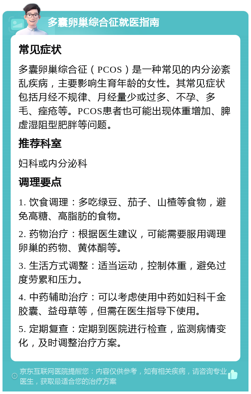 多囊卵巢综合征就医指南 常见症状 多囊卵巢综合征（PCOS）是一种常见的内分泌紊乱疾病，主要影响生育年龄的女性。其常见症状包括月经不规律、月经量少或过多、不孕、多毛、痤疮等。PCOS患者也可能出现体重增加、脾虚湿阻型肥胖等问题。 推荐科室 妇科或内分泌科 调理要点 1. 饮食调理：多吃绿豆、茄子、山楂等食物，避免高糖、高脂肪的食物。 2. 药物治疗：根据医生建议，可能需要服用调理卵巢的药物、黄体酮等。 3. 生活方式调整：适当运动，控制体重，避免过度劳累和压力。 4. 中药辅助治疗：可以考虑使用中药如妇科千金胶囊、益母草等，但需在医生指导下使用。 5. 定期复查：定期到医院进行检查，监测病情变化，及时调整治疗方案。