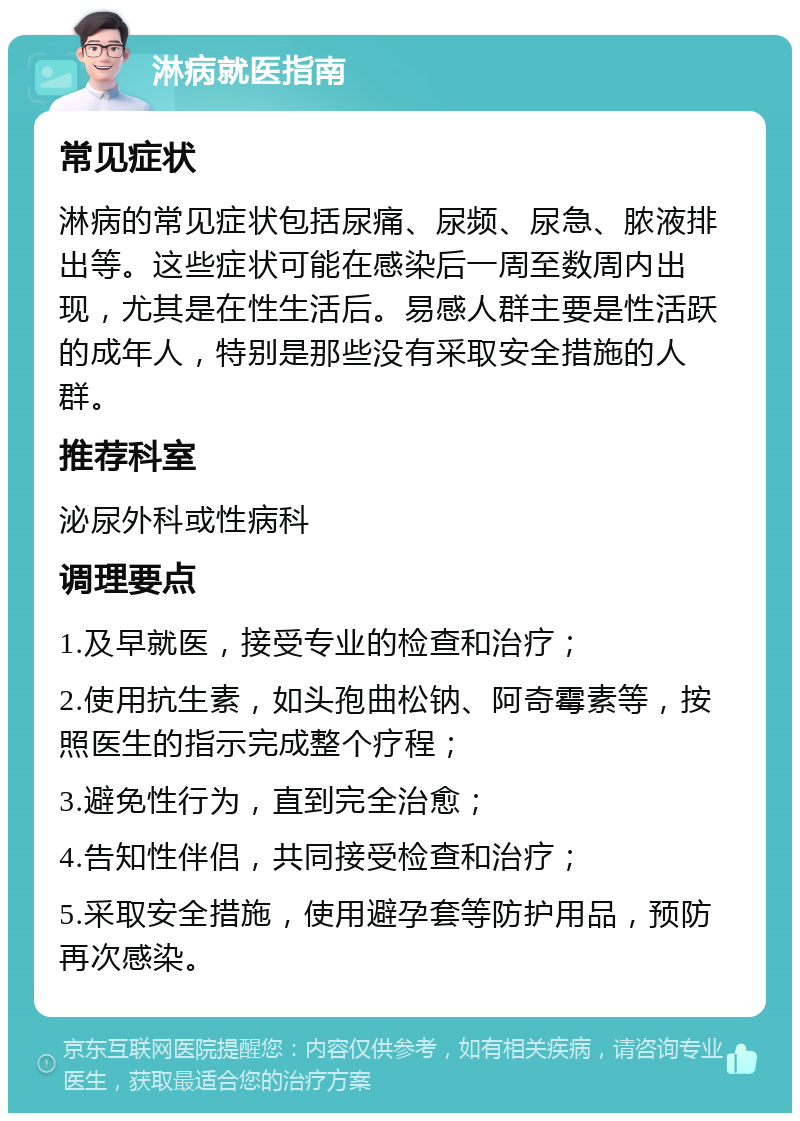 淋病就医指南 常见症状 淋病的常见症状包括尿痛、尿频、尿急、脓液排出等。这些症状可能在感染后一周至数周内出现，尤其是在性生活后。易感人群主要是性活跃的成年人，特别是那些没有采取安全措施的人群。 推荐科室 泌尿外科或性病科 调理要点 1.及早就医，接受专业的检查和治疗； 2.使用抗生素，如头孢曲松钠、阿奇霉素等，按照医生的指示完成整个疗程； 3.避免性行为，直到完全治愈； 4.告知性伴侣，共同接受检查和治疗； 5.采取安全措施，使用避孕套等防护用品，预防再次感染。