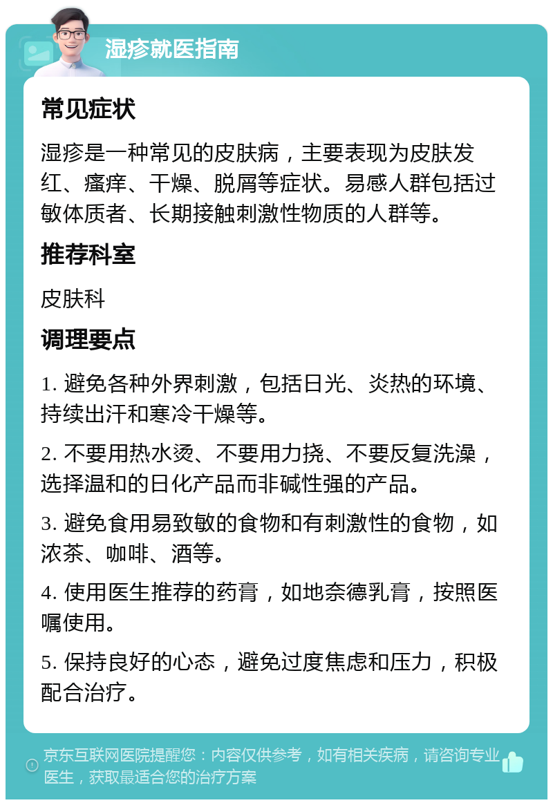 湿疹就医指南 常见症状 湿疹是一种常见的皮肤病，主要表现为皮肤发红、瘙痒、干燥、脱屑等症状。易感人群包括过敏体质者、长期接触刺激性物质的人群等。 推荐科室 皮肤科 调理要点 1. 避免各种外界刺激，包括日光、炎热的环境、持续出汗和寒冷干燥等。 2. 不要用热水烫、不要用力挠、不要反复洗澡，选择温和的日化产品而非碱性强的产品。 3. 避免食用易致敏的食物和有刺激性的食物，如浓茶、咖啡、酒等。 4. 使用医生推荐的药膏，如地奈德乳膏，按照医嘱使用。 5. 保持良好的心态，避免过度焦虑和压力，积极配合治疗。