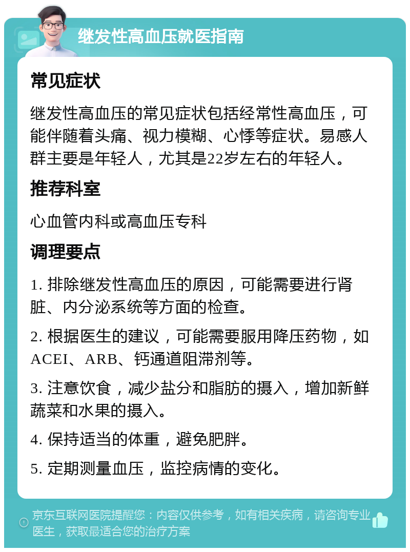 继发性高血压就医指南 常见症状 继发性高血压的常见症状包括经常性高血压，可能伴随着头痛、视力模糊、心悸等症状。易感人群主要是年轻人，尤其是22岁左右的年轻人。 推荐科室 心血管内科或高血压专科 调理要点 1. 排除继发性高血压的原因，可能需要进行肾脏、内分泌系统等方面的检查。 2. 根据医生的建议，可能需要服用降压药物，如ACEI、ARB、钙通道阻滞剂等。 3. 注意饮食，减少盐分和脂肪的摄入，增加新鲜蔬菜和水果的摄入。 4. 保持适当的体重，避免肥胖。 5. 定期测量血压，监控病情的变化。