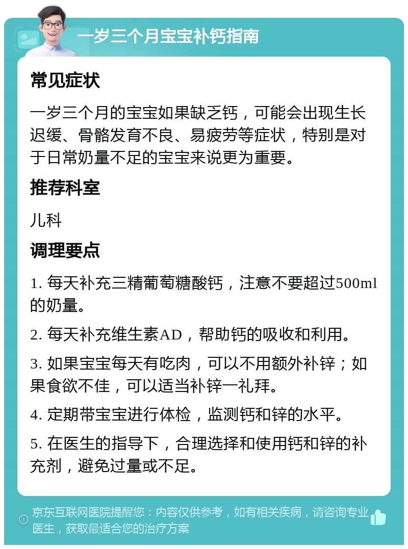 一岁三个月宝宝补钙指南 常见症状 一岁三个月的宝宝如果缺乏钙，可能会出现生长迟缓、骨骼发育不良、易疲劳等症状，特别是对于日常奶量不足的宝宝来说更为重要。 推荐科室 儿科 调理要点 1. 每天补充三精葡萄糖酸钙，注意不要超过500ml的奶量。 2. 每天补充维生素AD，帮助钙的吸收和利用。 3. 如果宝宝每天有吃肉，可以不用额外补锌；如果食欲不佳，可以适当补锌一礼拜。 4. 定期带宝宝进行体检，监测钙和锌的水平。 5. 在医生的指导下，合理选择和使用钙和锌的补充剂，避免过量或不足。