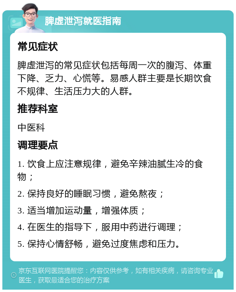 脾虚泄泻就医指南 常见症状 脾虚泄泻的常见症状包括每周一次的腹泻、体重下降、乏力、心慌等。易感人群主要是长期饮食不规律、生活压力大的人群。 推荐科室 中医科 调理要点 1. 饮食上应注意规律，避免辛辣油腻生冷的食物； 2. 保持良好的睡眠习惯，避免熬夜； 3. 适当增加运动量，增强体质； 4. 在医生的指导下，服用中药进行调理； 5. 保持心情舒畅，避免过度焦虑和压力。