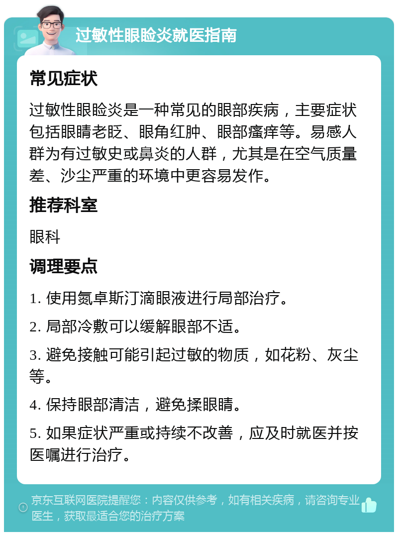 过敏性眼睑炎就医指南 常见症状 过敏性眼睑炎是一种常见的眼部疾病，主要症状包括眼睛老眨、眼角红肿、眼部瘙痒等。易感人群为有过敏史或鼻炎的人群，尤其是在空气质量差、沙尘严重的环境中更容易发作。 推荐科室 眼科 调理要点 1. 使用氮卓斯汀滴眼液进行局部治疗。 2. 局部冷敷可以缓解眼部不适。 3. 避免接触可能引起过敏的物质，如花粉、灰尘等。 4. 保持眼部清洁，避免揉眼睛。 5. 如果症状严重或持续不改善，应及时就医并按医嘱进行治疗。