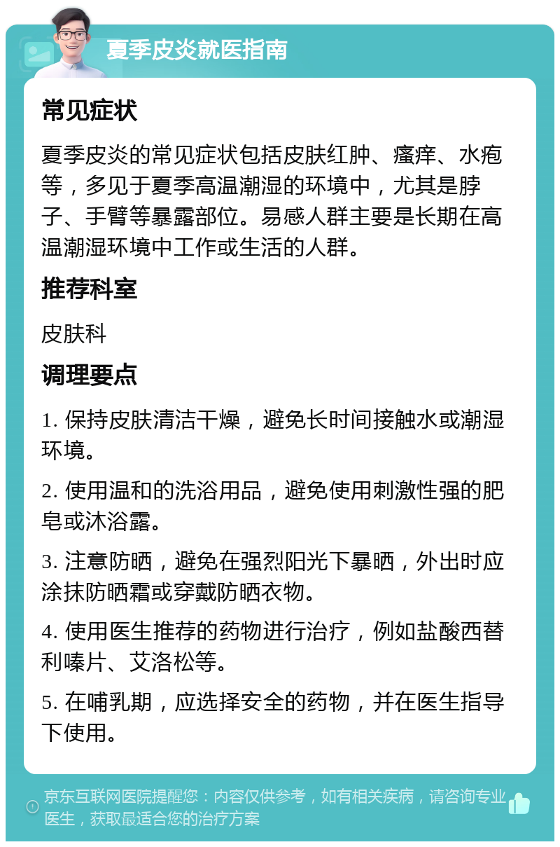 夏季皮炎就医指南 常见症状 夏季皮炎的常见症状包括皮肤红肿、瘙痒、水疱等，多见于夏季高温潮湿的环境中，尤其是脖子、手臂等暴露部位。易感人群主要是长期在高温潮湿环境中工作或生活的人群。 推荐科室 皮肤科 调理要点 1. 保持皮肤清洁干燥，避免长时间接触水或潮湿环境。 2. 使用温和的洗浴用品，避免使用刺激性强的肥皂或沐浴露。 3. 注意防晒，避免在强烈阳光下暴晒，外出时应涂抹防晒霜或穿戴防晒衣物。 4. 使用医生推荐的药物进行治疗，例如盐酸西替利嗪片、艾洛松等。 5. 在哺乳期，应选择安全的药物，并在医生指导下使用。