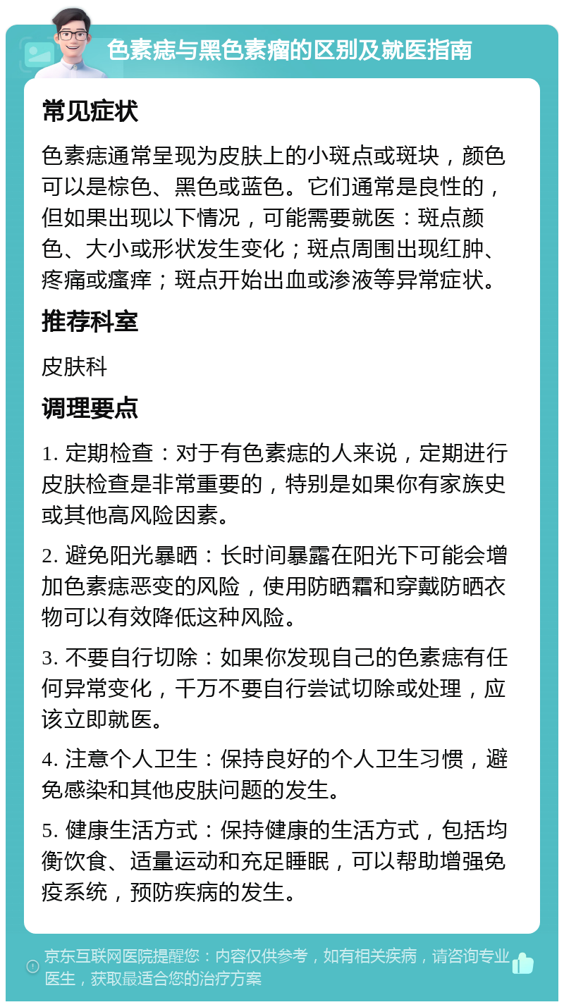 色素痣与黑色素瘤的区别及就医指南 常见症状 色素痣通常呈现为皮肤上的小斑点或斑块，颜色可以是棕色、黑色或蓝色。它们通常是良性的，但如果出现以下情况，可能需要就医：斑点颜色、大小或形状发生变化；斑点周围出现红肿、疼痛或瘙痒；斑点开始出血或渗液等异常症状。 推荐科室 皮肤科 调理要点 1. 定期检查：对于有色素痣的人来说，定期进行皮肤检查是非常重要的，特别是如果你有家族史或其他高风险因素。 2. 避免阳光暴晒：长时间暴露在阳光下可能会增加色素痣恶变的风险，使用防晒霜和穿戴防晒衣物可以有效降低这种风险。 3. 不要自行切除：如果你发现自己的色素痣有任何异常变化，千万不要自行尝试切除或处理，应该立即就医。 4. 注意个人卫生：保持良好的个人卫生习惯，避免感染和其他皮肤问题的发生。 5. 健康生活方式：保持健康的生活方式，包括均衡饮食、适量运动和充足睡眠，可以帮助增强免疫系统，预防疾病的发生。