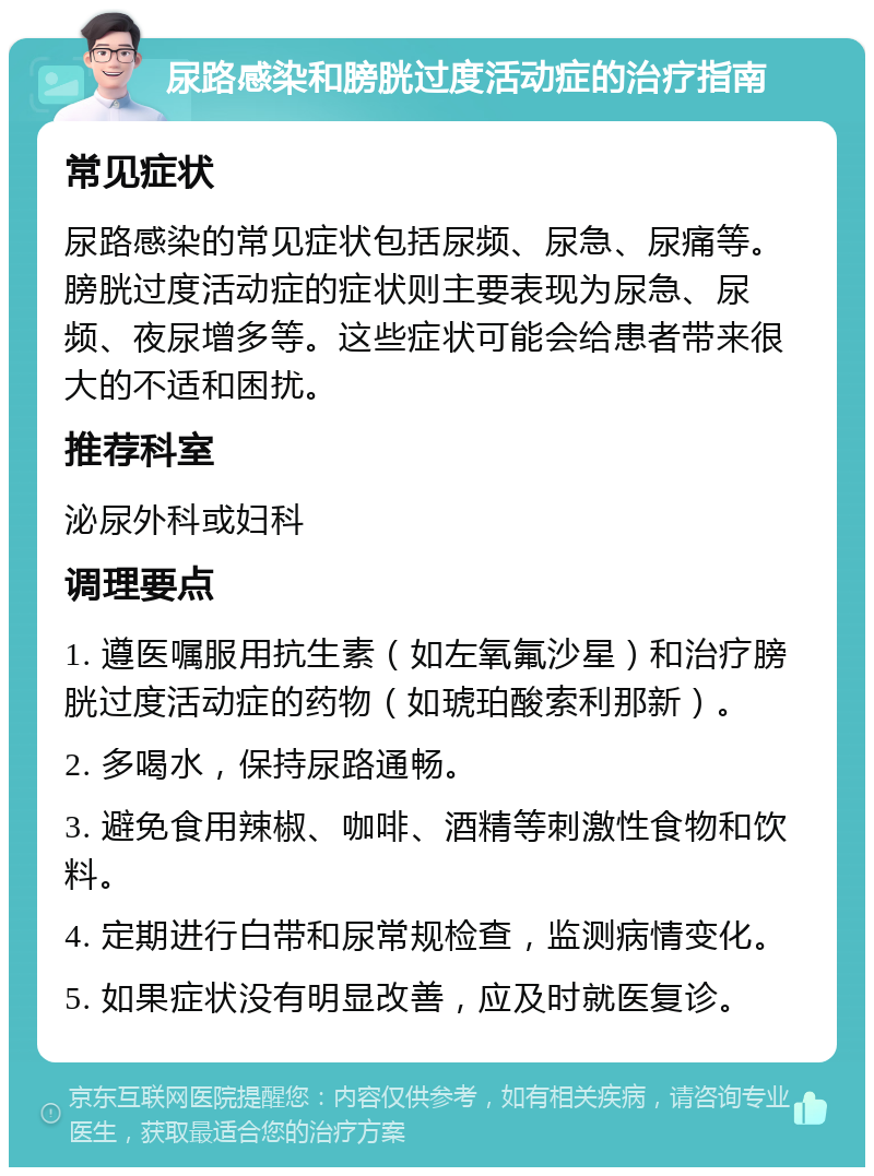 尿路感染和膀胱过度活动症的治疗指南 常见症状 尿路感染的常见症状包括尿频、尿急、尿痛等。膀胱过度活动症的症状则主要表现为尿急、尿频、夜尿增多等。这些症状可能会给患者带来很大的不适和困扰。 推荐科室 泌尿外科或妇科 调理要点 1. 遵医嘱服用抗生素（如左氧氟沙星）和治疗膀胱过度活动症的药物（如琥珀酸索利那新）。 2. 多喝水，保持尿路通畅。 3. 避免食用辣椒、咖啡、酒精等刺激性食物和饮料。 4. 定期进行白带和尿常规检查，监测病情变化。 5. 如果症状没有明显改善，应及时就医复诊。