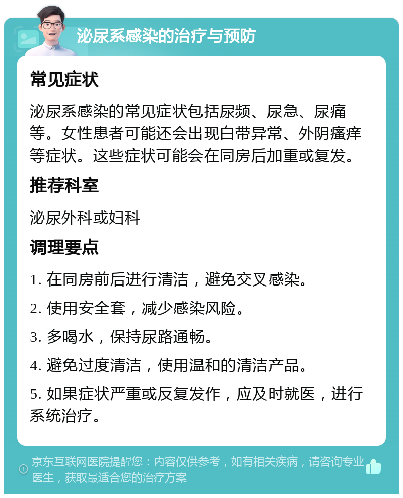 泌尿系感染的治疗与预防 常见症状 泌尿系感染的常见症状包括尿频、尿急、尿痛等。女性患者可能还会出现白带异常、外阴瘙痒等症状。这些症状可能会在同房后加重或复发。 推荐科室 泌尿外科或妇科 调理要点 1. 在同房前后进行清洁，避免交叉感染。 2. 使用安全套，减少感染风险。 3. 多喝水，保持尿路通畅。 4. 避免过度清洁，使用温和的清洁产品。 5. 如果症状严重或反复发作，应及时就医，进行系统治疗。