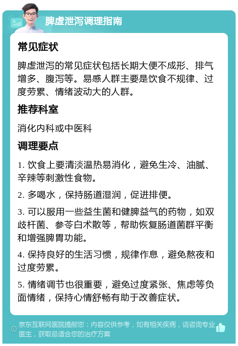 脾虚泄泻调理指南 常见症状 脾虚泄泻的常见症状包括长期大便不成形、排气增多、腹泻等。易感人群主要是饮食不规律、过度劳累、情绪波动大的人群。 推荐科室 消化内科或中医科 调理要点 1. 饮食上要清淡温热易消化，避免生冷、油腻、辛辣等刺激性食物。 2. 多喝水，保持肠道湿润，促进排便。 3. 可以服用一些益生菌和健脾益气的药物，如双歧杆菌、参苓白术散等，帮助恢复肠道菌群平衡和增强脾胃功能。 4. 保持良好的生活习惯，规律作息，避免熬夜和过度劳累。 5. 情绪调节也很重要，避免过度紧张、焦虑等负面情绪，保持心情舒畅有助于改善症状。