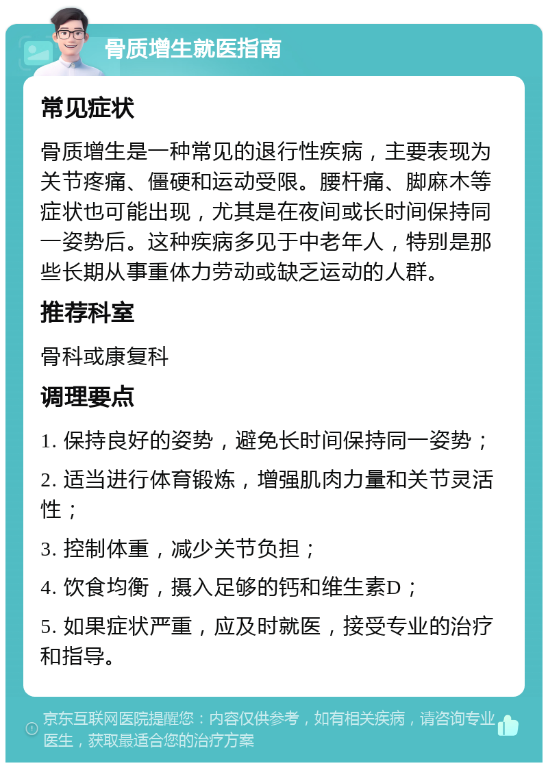 骨质增生就医指南 常见症状 骨质增生是一种常见的退行性疾病，主要表现为关节疼痛、僵硬和运动受限。腰杆痛、脚麻木等症状也可能出现，尤其是在夜间或长时间保持同一姿势后。这种疾病多见于中老年人，特别是那些长期从事重体力劳动或缺乏运动的人群。 推荐科室 骨科或康复科 调理要点 1. 保持良好的姿势，避免长时间保持同一姿势； 2. 适当进行体育锻炼，增强肌肉力量和关节灵活性； 3. 控制体重，减少关节负担； 4. 饮食均衡，摄入足够的钙和维生素D； 5. 如果症状严重，应及时就医，接受专业的治疗和指导。