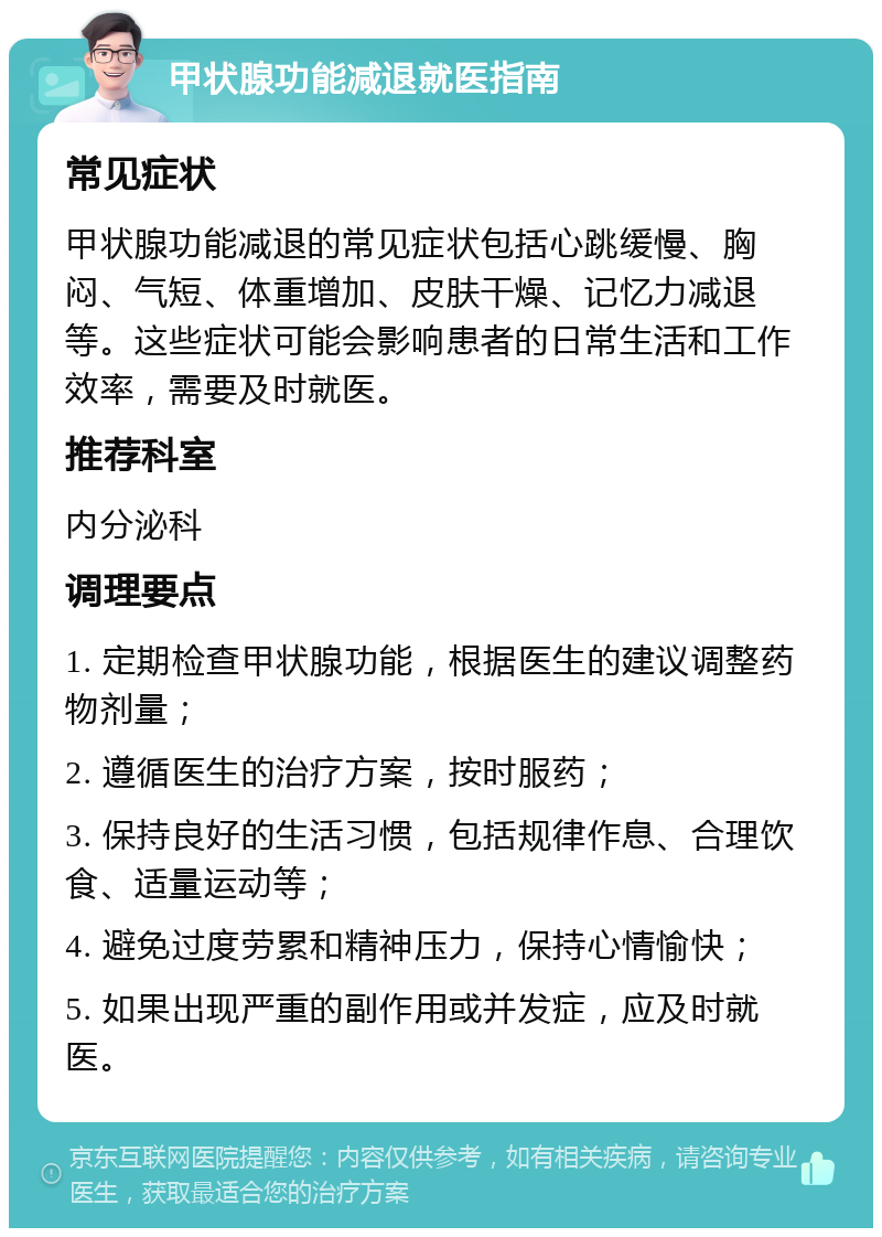 甲状腺功能减退就医指南 常见症状 甲状腺功能减退的常见症状包括心跳缓慢、胸闷、气短、体重增加、皮肤干燥、记忆力减退等。这些症状可能会影响患者的日常生活和工作效率，需要及时就医。 推荐科室 内分泌科 调理要点 1. 定期检查甲状腺功能，根据医生的建议调整药物剂量； 2. 遵循医生的治疗方案，按时服药； 3. 保持良好的生活习惯，包括规律作息、合理饮食、适量运动等； 4. 避免过度劳累和精神压力，保持心情愉快； 5. 如果出现严重的副作用或并发症，应及时就医。