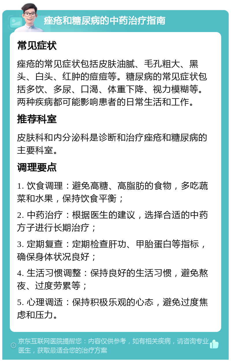 痤疮和糖尿病的中药治疗指南 常见症状 痤疮的常见症状包括皮肤油腻、毛孔粗大、黑头、白头、红肿的痘痘等。糖尿病的常见症状包括多饮、多尿、口渴、体重下降、视力模糊等。两种疾病都可能影响患者的日常生活和工作。 推荐科室 皮肤科和内分泌科是诊断和治疗痤疮和糖尿病的主要科室。 调理要点 1. 饮食调理：避免高糖、高脂肪的食物，多吃蔬菜和水果，保持饮食平衡； 2. 中药治疗：根据医生的建议，选择合适的中药方子进行长期治疗； 3. 定期复查：定期检查肝功、甲胎蛋白等指标，确保身体状况良好； 4. 生活习惯调整：保持良好的生活习惯，避免熬夜、过度劳累等； 5. 心理调适：保持积极乐观的心态，避免过度焦虑和压力。