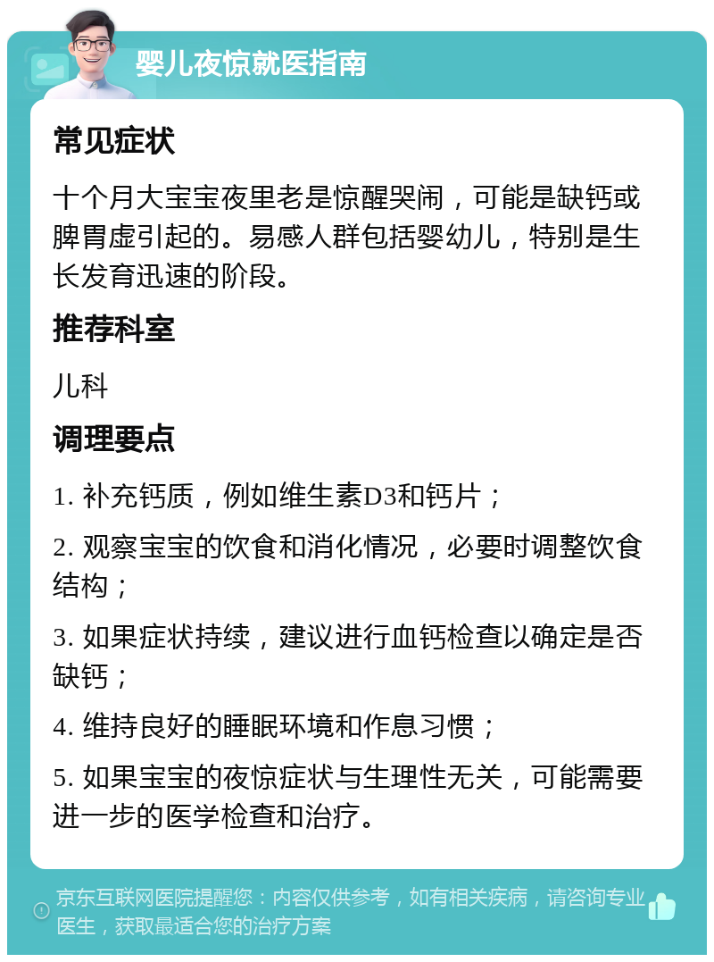 婴儿夜惊就医指南 常见症状 十个月大宝宝夜里老是惊醒哭闹，可能是缺钙或脾胃虚引起的。易感人群包括婴幼儿，特别是生长发育迅速的阶段。 推荐科室 儿科 调理要点 1. 补充钙质，例如维生素D3和钙片； 2. 观察宝宝的饮食和消化情况，必要时调整饮食结构； 3. 如果症状持续，建议进行血钙检查以确定是否缺钙； 4. 维持良好的睡眠环境和作息习惯； 5. 如果宝宝的夜惊症状与生理性无关，可能需要进一步的医学检查和治疗。