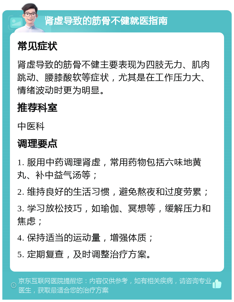 肾虚导致的筋骨不健就医指南 常见症状 肾虚导致的筋骨不健主要表现为四肢无力、肌肉跳动、腰膝酸软等症状，尤其是在工作压力大、情绪波动时更为明显。 推荐科室 中医科 调理要点 1. 服用中药调理肾虚，常用药物包括六味地黄丸、补中益气汤等； 2. 维持良好的生活习惯，避免熬夜和过度劳累； 3. 学习放松技巧，如瑜伽、冥想等，缓解压力和焦虑； 4. 保持适当的运动量，增强体质； 5. 定期复查，及时调整治疗方案。