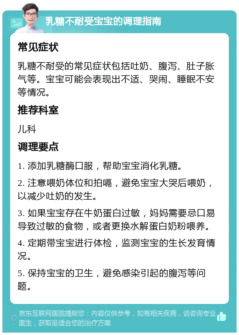 乳糖不耐受宝宝的调理指南 常见症状 乳糖不耐受的常见症状包括吐奶、腹泻、肚子胀气等。宝宝可能会表现出不适、哭闹、睡眠不安等情况。 推荐科室 儿科 调理要点 1. 添加乳糖酶口服，帮助宝宝消化乳糖。 2. 注意喂奶体位和拍嗝，避免宝宝大哭后喂奶，以减少吐奶的发生。 3. 如果宝宝存在牛奶蛋白过敏，妈妈需要忌口易导致过敏的食物，或者更换水解蛋白奶粉喂养。 4. 定期带宝宝进行体检，监测宝宝的生长发育情况。 5. 保持宝宝的卫生，避免感染引起的腹泻等问题。