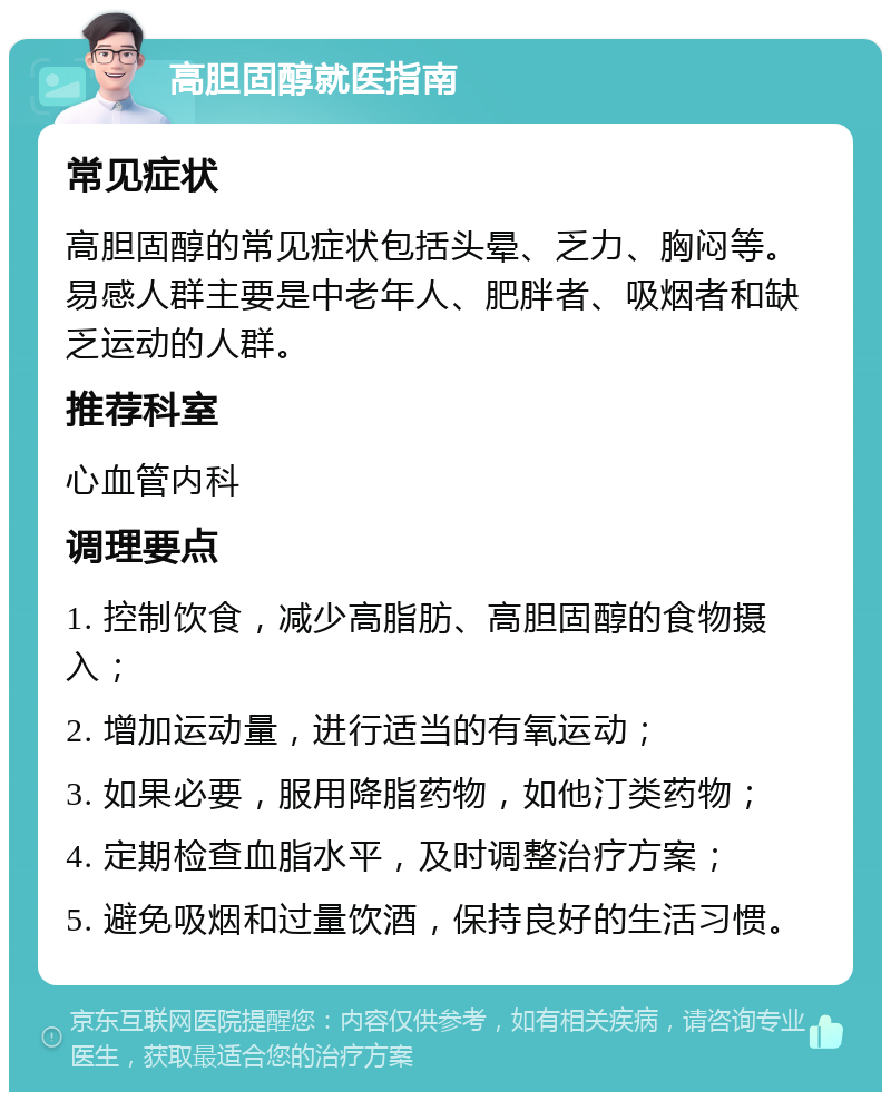 高胆固醇就医指南 常见症状 高胆固醇的常见症状包括头晕、乏力、胸闷等。易感人群主要是中老年人、肥胖者、吸烟者和缺乏运动的人群。 推荐科室 心血管内科 调理要点 1. 控制饮食，减少高脂肪、高胆固醇的食物摄入； 2. 增加运动量，进行适当的有氧运动； 3. 如果必要，服用降脂药物，如他汀类药物； 4. 定期检查血脂水平，及时调整治疗方案； 5. 避免吸烟和过量饮酒，保持良好的生活习惯。