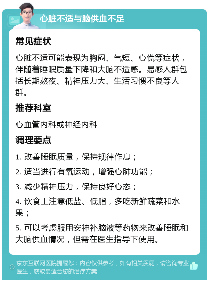 心脏不适与脑供血不足 常见症状 心脏不适可能表现为胸闷、气短、心慌等症状，伴随着睡眠质量下降和大脑不适感。易感人群包括长期熬夜、精神压力大、生活习惯不良等人群。 推荐科室 心血管内科或神经内科 调理要点 1. 改善睡眠质量，保持规律作息； 2. 适当进行有氧运动，增强心肺功能； 3. 减少精神压力，保持良好心态； 4. 饮食上注意低盐、低脂，多吃新鲜蔬菜和水果； 5. 可以考虑服用安神补脑液等药物来改善睡眠和大脑供血情况，但需在医生指导下使用。