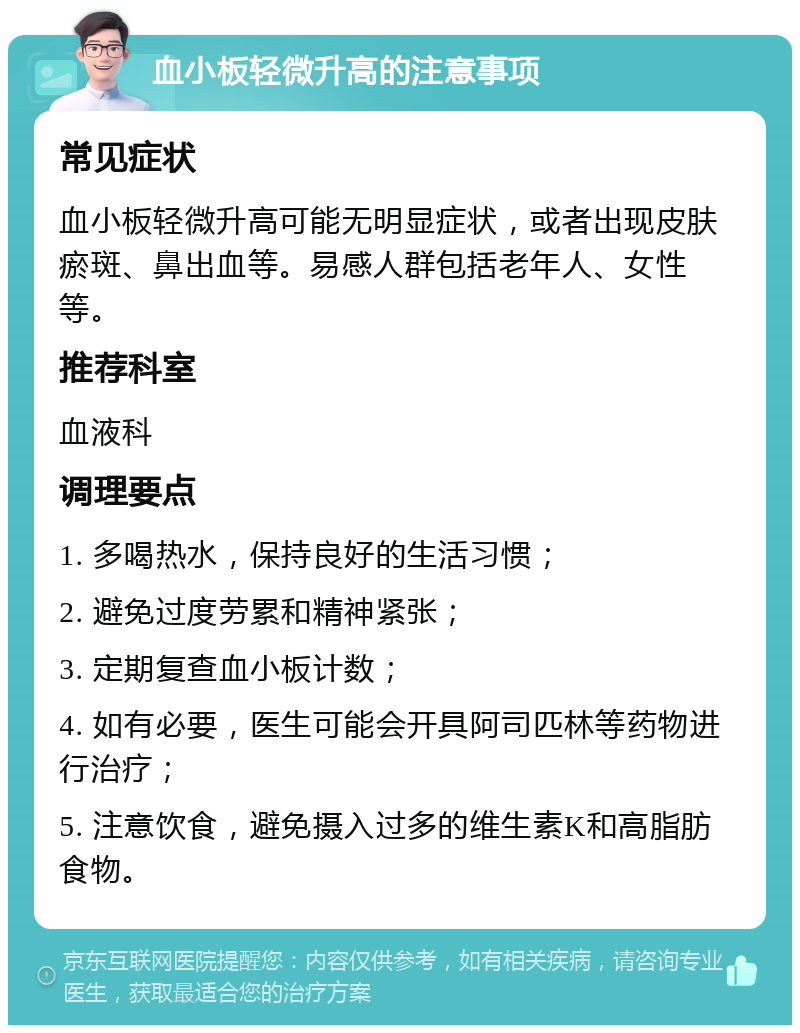 血小板轻微升高的注意事项 常见症状 血小板轻微升高可能无明显症状，或者出现皮肤瘀斑、鼻出血等。易感人群包括老年人、女性等。 推荐科室 血液科 调理要点 1. 多喝热水，保持良好的生活习惯； 2. 避免过度劳累和精神紧张； 3. 定期复查血小板计数； 4. 如有必要，医生可能会开具阿司匹林等药物进行治疗； 5. 注意饮食，避免摄入过多的维生素K和高脂肪食物。