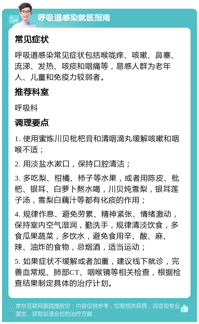 呼吸道感染就医指南 常见症状 呼吸道感染常见症状包括喉咙痒、咳嗽、鼻塞、流涕、发热、咳痰和咽痛等，易感人群为老年人、儿童和免疫力较弱者。 推荐科室 呼吸科 调理要点 1. 使用蜜炼川贝枇杷膏和清咽滴丸缓解咳嗽和咽喉不适； 2. 用淡盐水漱口，保持口腔清洁； 3. 多吃梨、柑橘、柿子等水果，或者用陈皮、枇杷、银耳、白萝卜熬水喝，川贝炖雪梨，银耳莲子汤，雪梨白藕汁等都有化痰的作用； 4. 规律作息、避免劳累、精神紧张、情绪激动，保持室内空气湿润，勤洗手，规律清淡饮食，多食瓜果蔬菜，多饮水，避免食用辛、酸、麻、辣、油炸的食物，忌烟酒，适当运动； 5. 如果症状不缓解或者加重，建议线下就诊，完善血常规、肺部CT、咽喉镜等相关检查，根据检查结果制定具体的治疗计划。