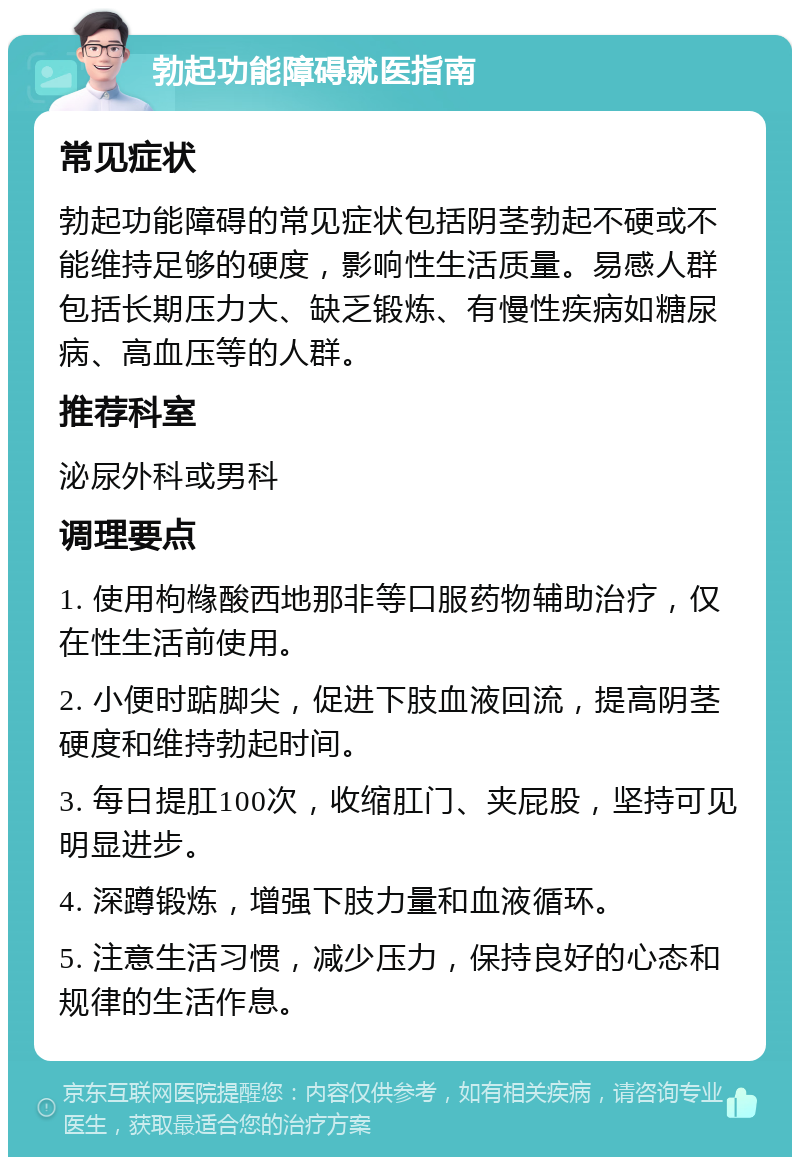 勃起功能障碍就医指南 常见症状 勃起功能障碍的常见症状包括阴茎勃起不硬或不能维持足够的硬度，影响性生活质量。易感人群包括长期压力大、缺乏锻炼、有慢性疾病如糖尿病、高血压等的人群。 推荐科室 泌尿外科或男科 调理要点 1. 使用枸橼酸西地那非等口服药物辅助治疗，仅在性生活前使用。 2. 小便时踮脚尖，促进下肢血液回流，提高阴茎硬度和维持勃起时间。 3. 每日提肛100次，收缩肛门、夹屁股，坚持可见明显进步。 4. 深蹲锻炼，增强下肢力量和血液循环。 5. 注意生活习惯，减少压力，保持良好的心态和规律的生活作息。