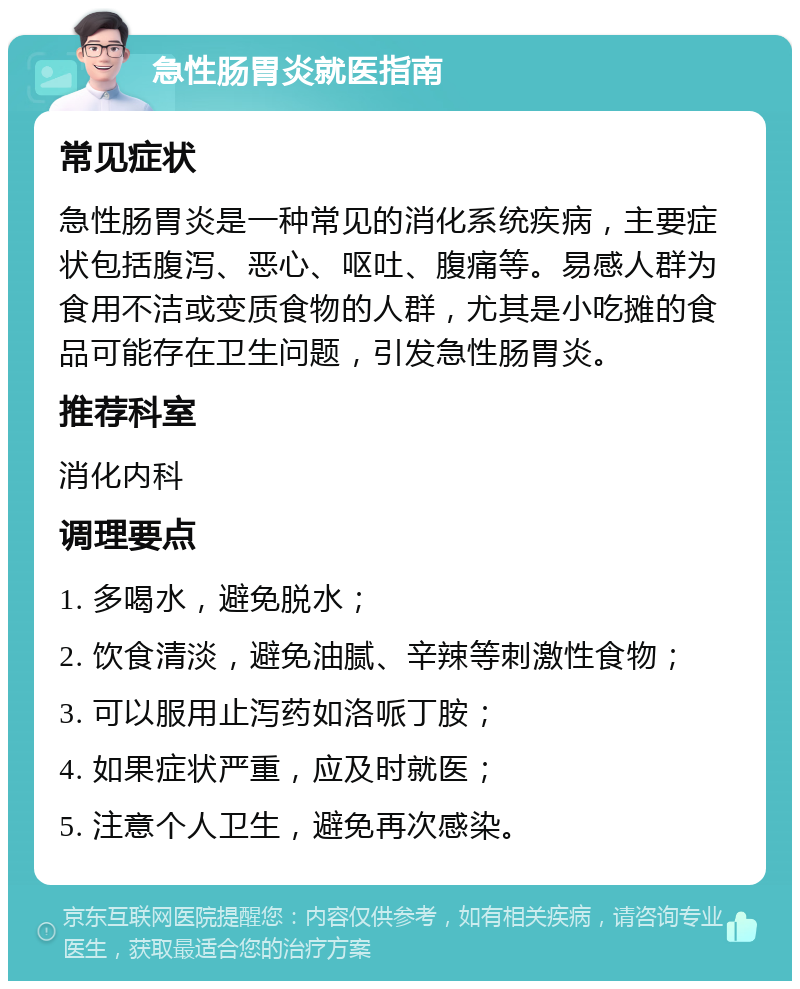 急性肠胃炎就医指南 常见症状 急性肠胃炎是一种常见的消化系统疾病，主要症状包括腹泻、恶心、呕吐、腹痛等。易感人群为食用不洁或变质食物的人群，尤其是小吃摊的食品可能存在卫生问题，引发急性肠胃炎。 推荐科室 消化内科 调理要点 1. 多喝水，避免脱水； 2. 饮食清淡，避免油腻、辛辣等刺激性食物； 3. 可以服用止泻药如洛哌丁胺； 4. 如果症状严重，应及时就医； 5. 注意个人卫生，避免再次感染。