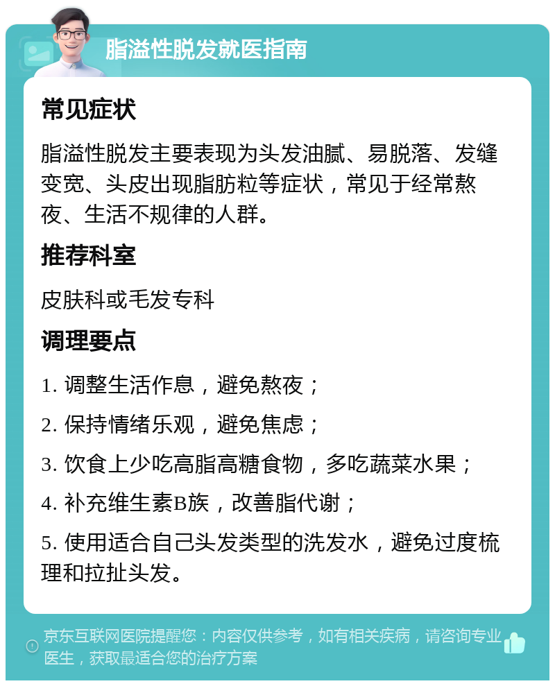 脂溢性脱发就医指南 常见症状 脂溢性脱发主要表现为头发油腻、易脱落、发缝变宽、头皮出现脂肪粒等症状，常见于经常熬夜、生活不规律的人群。 推荐科室 皮肤科或毛发专科 调理要点 1. 调整生活作息，避免熬夜； 2. 保持情绪乐观，避免焦虑； 3. 饮食上少吃高脂高糖食物，多吃蔬菜水果； 4. 补充维生素B族，改善脂代谢； 5. 使用适合自己头发类型的洗发水，避免过度梳理和拉扯头发。