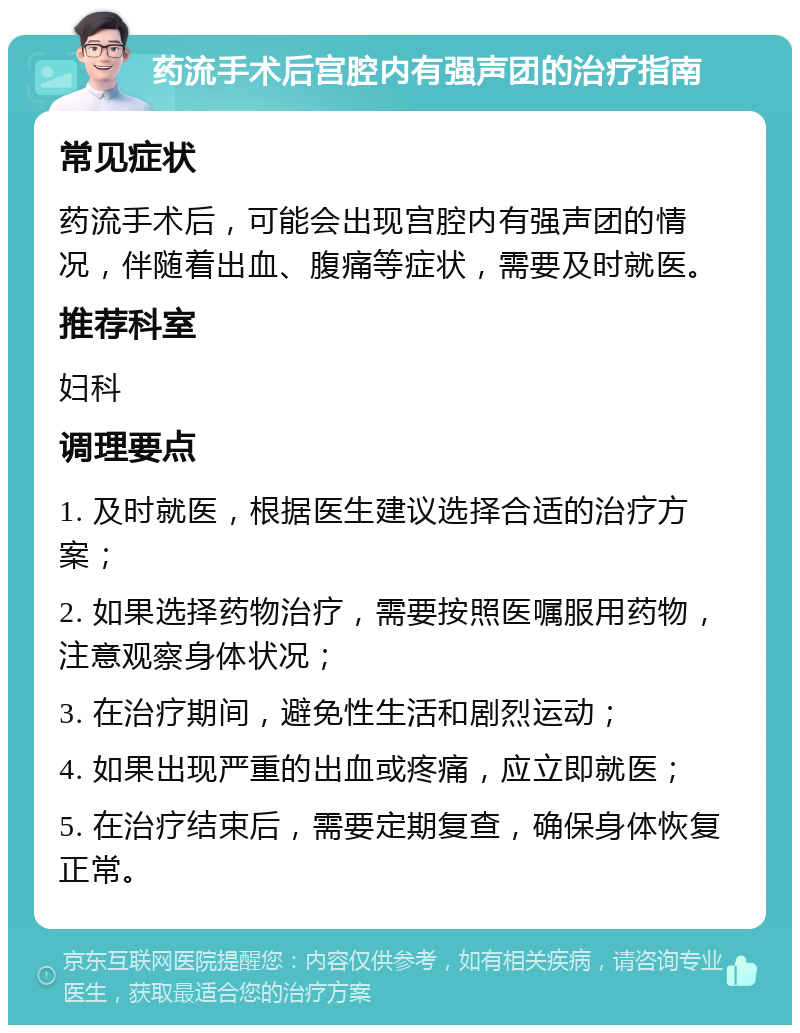 药流手术后宫腔内有强声团的治疗指南 常见症状 药流手术后，可能会出现宫腔内有强声团的情况，伴随着出血、腹痛等症状，需要及时就医。 推荐科室 妇科 调理要点 1. 及时就医，根据医生建议选择合适的治疗方案； 2. 如果选择药物治疗，需要按照医嘱服用药物，注意观察身体状况； 3. 在治疗期间，避免性生活和剧烈运动； 4. 如果出现严重的出血或疼痛，应立即就医； 5. 在治疗结束后，需要定期复查，确保身体恢复正常。