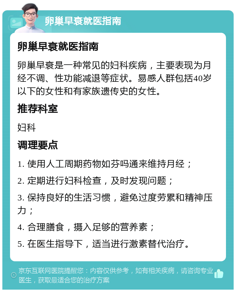 卵巢早衰就医指南 卵巢早衰就医指南 卵巢早衰是一种常见的妇科疾病，主要表现为月经不调、性功能减退等症状。易感人群包括40岁以下的女性和有家族遗传史的女性。 推荐科室 妇科 调理要点 1. 使用人工周期药物如芬吗通来维持月经； 2. 定期进行妇科检查，及时发现问题； 3. 保持良好的生活习惯，避免过度劳累和精神压力； 4. 合理膳食，摄入足够的营养素； 5. 在医生指导下，适当进行激素替代治疗。