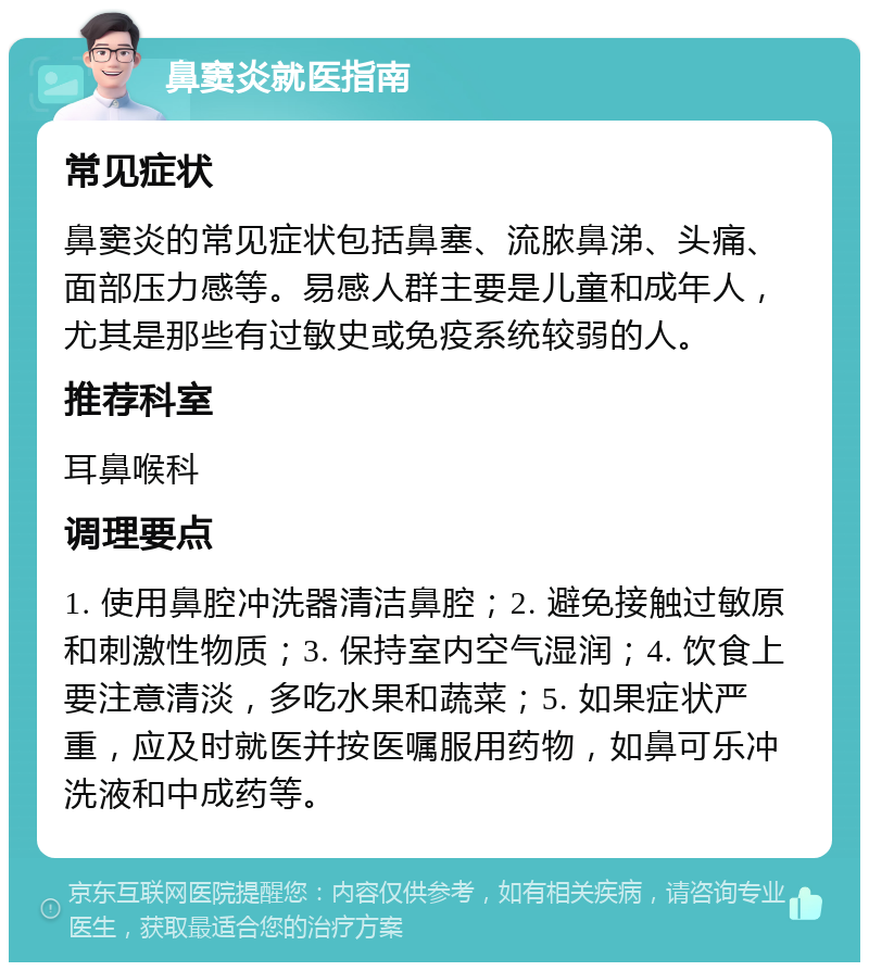 鼻窦炎就医指南 常见症状 鼻窦炎的常见症状包括鼻塞、流脓鼻涕、头痛、面部压力感等。易感人群主要是儿童和成年人，尤其是那些有过敏史或免疫系统较弱的人。 推荐科室 耳鼻喉科 调理要点 1. 使用鼻腔冲洗器清洁鼻腔；2. 避免接触过敏原和刺激性物质；3. 保持室内空气湿润；4. 饮食上要注意清淡，多吃水果和蔬菜；5. 如果症状严重，应及时就医并按医嘱服用药物，如鼻可乐冲洗液和中成药等。