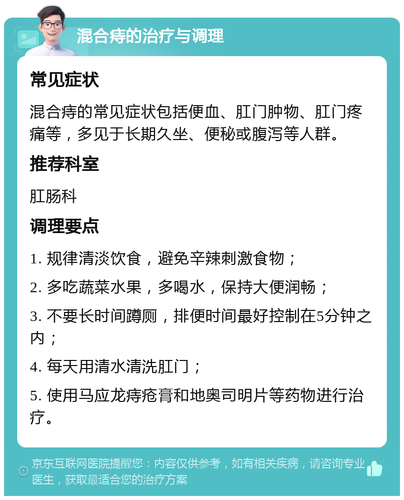 混合痔的治疗与调理 常见症状 混合痔的常见症状包括便血、肛门肿物、肛门疼痛等，多见于长期久坐、便秘或腹泻等人群。 推荐科室 肛肠科 调理要点 1. 规律清淡饮食，避免辛辣刺激食物； 2. 多吃蔬菜水果，多喝水，保持大便润畅； 3. 不要长时间蹲厕，排便时间最好控制在5分钟之内； 4. 每天用清水清洗肛门； 5. 使用马应龙痔疮膏和地奥司明片等药物进行治疗。