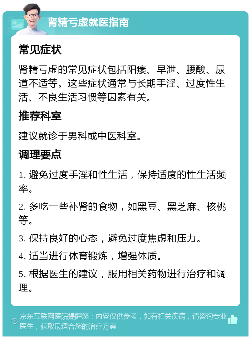 肾精亏虚就医指南 常见症状 肾精亏虚的常见症状包括阳痿、早泄、腰酸、尿道不适等。这些症状通常与长期手淫、过度性生活、不良生活习惯等因素有关。 推荐科室 建议就诊于男科或中医科室。 调理要点 1. 避免过度手淫和性生活，保持适度的性生活频率。 2. 多吃一些补肾的食物，如黑豆、黑芝麻、核桃等。 3. 保持良好的心态，避免过度焦虑和压力。 4. 适当进行体育锻炼，增强体质。 5. 根据医生的建议，服用相关药物进行治疗和调理。