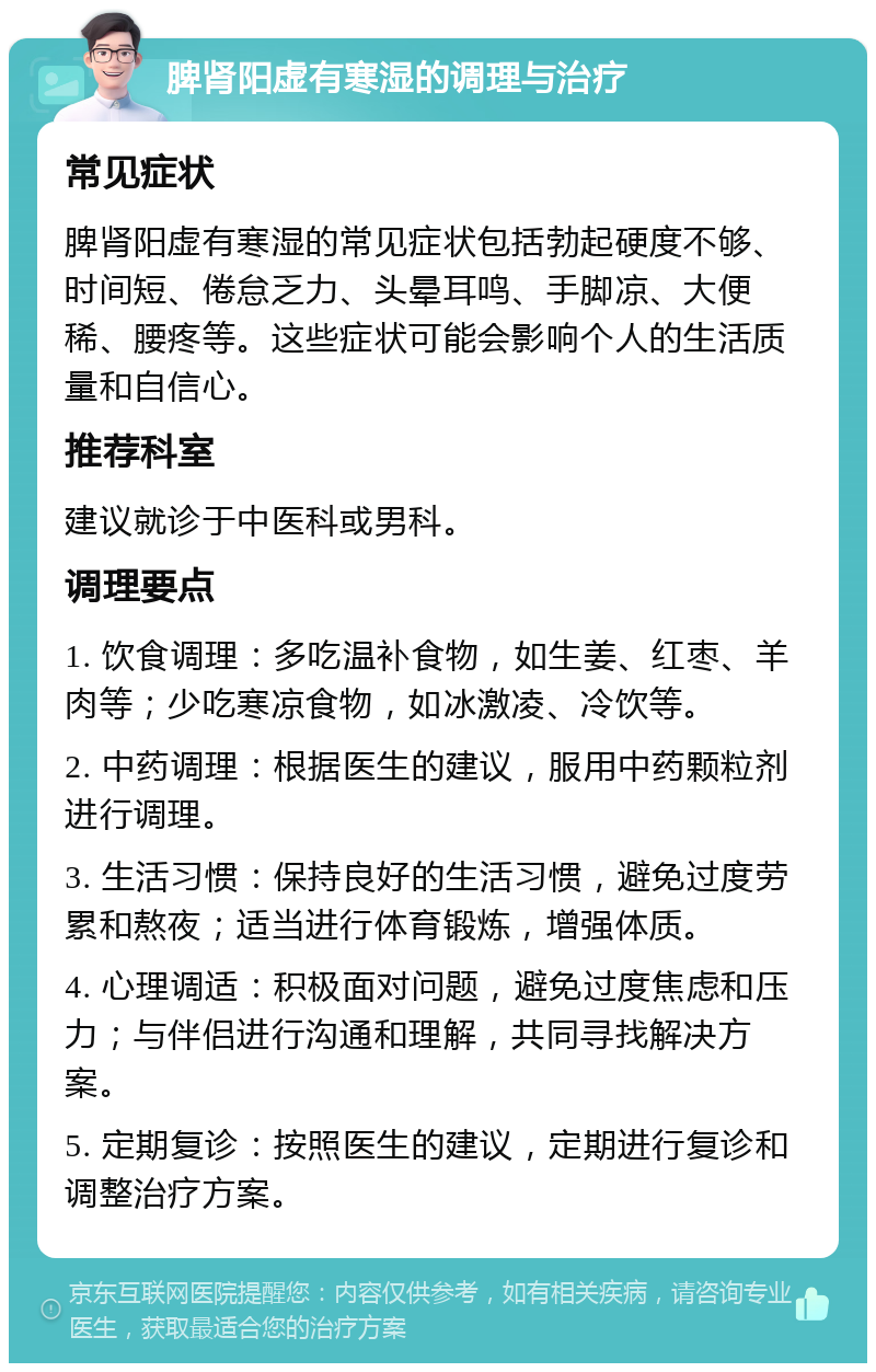 脾肾阳虚有寒湿的调理与治疗 常见症状 脾肾阳虚有寒湿的常见症状包括勃起硬度不够、时间短、倦怠乏力、头晕耳鸣、手脚凉、大便稀、腰疼等。这些症状可能会影响个人的生活质量和自信心。 推荐科室 建议就诊于中医科或男科。 调理要点 1. 饮食调理：多吃温补食物，如生姜、红枣、羊肉等；少吃寒凉食物，如冰激凌、冷饮等。 2. 中药调理：根据医生的建议，服用中药颗粒剂进行调理。 3. 生活习惯：保持良好的生活习惯，避免过度劳累和熬夜；适当进行体育锻炼，增强体质。 4. 心理调适：积极面对问题，避免过度焦虑和压力；与伴侣进行沟通和理解，共同寻找解决方案。 5. 定期复诊：按照医生的建议，定期进行复诊和调整治疗方案。