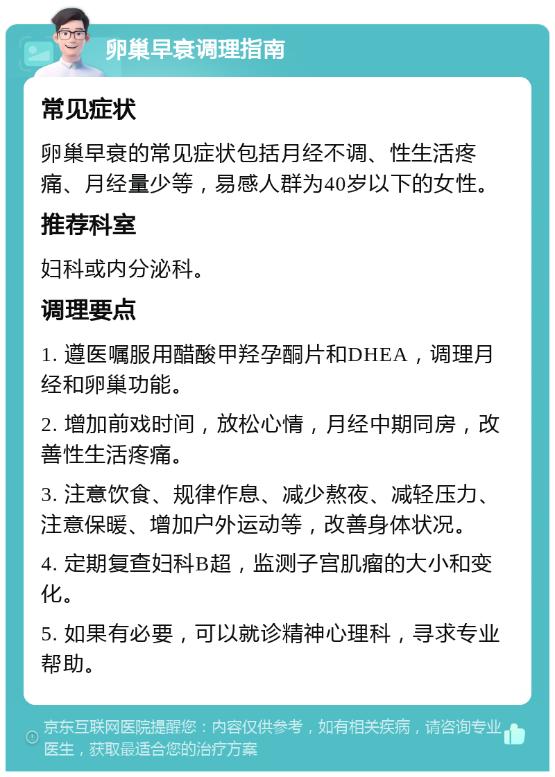 卵巢早衰调理指南 常见症状 卵巢早衰的常见症状包括月经不调、性生活疼痛、月经量少等，易感人群为40岁以下的女性。 推荐科室 妇科或内分泌科。 调理要点 1. 遵医嘱服用醋酸甲羟孕酮片和DHEA，调理月经和卵巢功能。 2. 增加前戏时间，放松心情，月经中期同房，改善性生活疼痛。 3. 注意饮食、规律作息、减少熬夜、减轻压力、注意保暖、增加户外运动等，改善身体状况。 4. 定期复查妇科B超，监测子宫肌瘤的大小和变化。 5. 如果有必要，可以就诊精神心理科，寻求专业帮助。