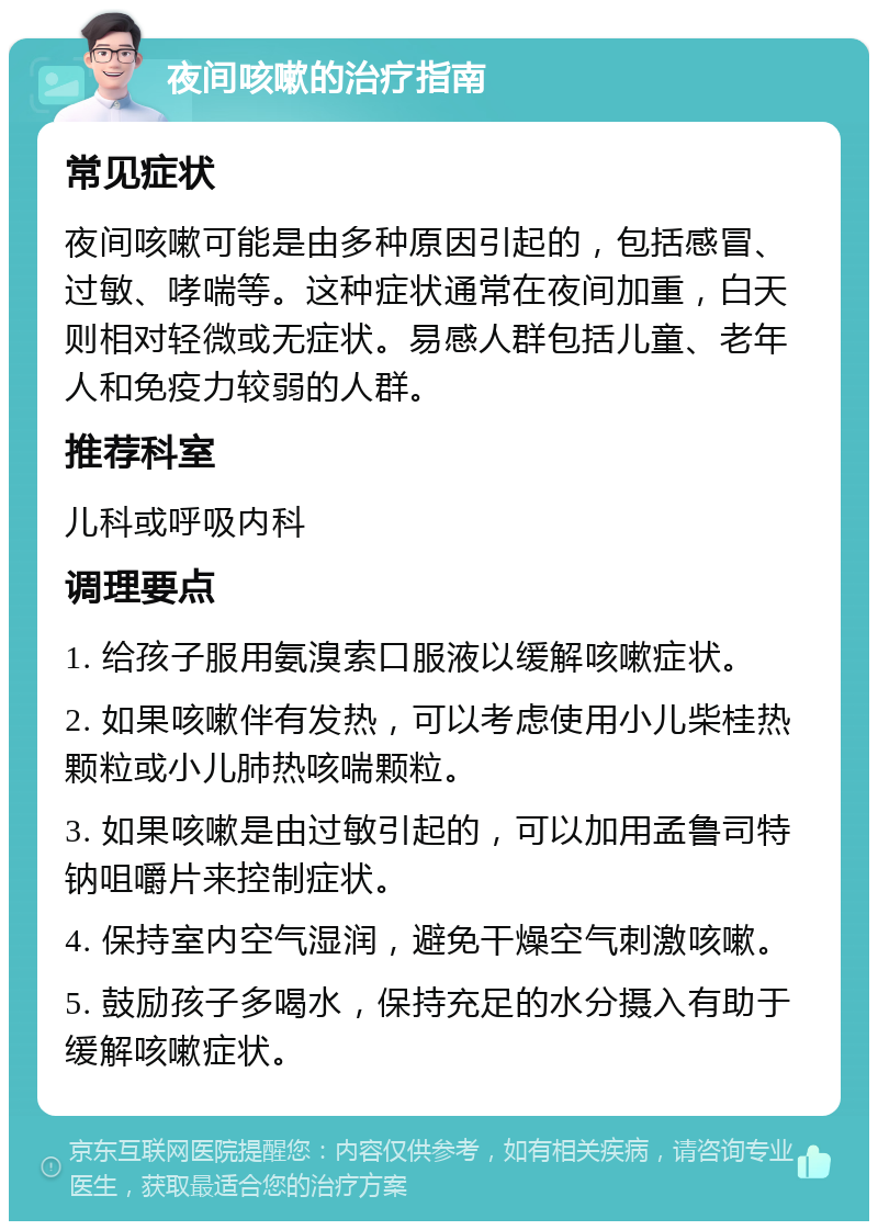 夜间咳嗽的治疗指南 常见症状 夜间咳嗽可能是由多种原因引起的，包括感冒、过敏、哮喘等。这种症状通常在夜间加重，白天则相对轻微或无症状。易感人群包括儿童、老年人和免疫力较弱的人群。 推荐科室 儿科或呼吸内科 调理要点 1. 给孩子服用氨溴索口服液以缓解咳嗽症状。 2. 如果咳嗽伴有发热，可以考虑使用小儿柴桂热颗粒或小儿肺热咳喘颗粒。 3. 如果咳嗽是由过敏引起的，可以加用孟鲁司特钠咀嚼片来控制症状。 4. 保持室内空气湿润，避免干燥空气刺激咳嗽。 5. 鼓励孩子多喝水，保持充足的水分摄入有助于缓解咳嗽症状。