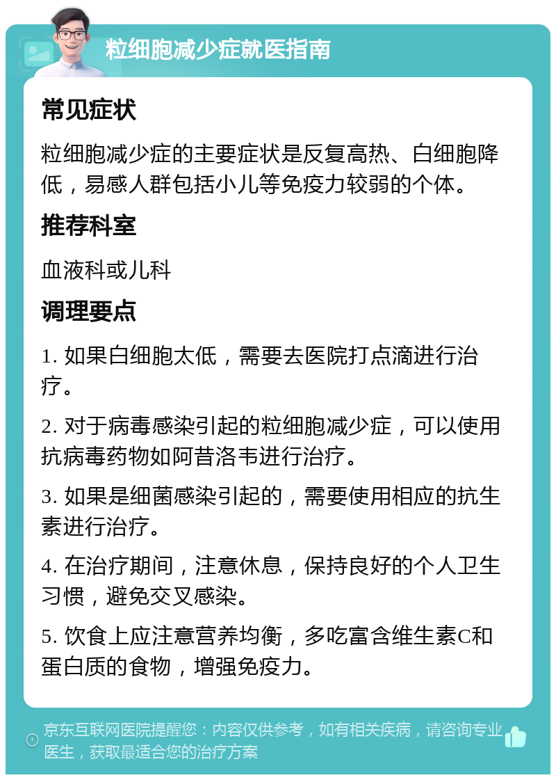 粒细胞减少症就医指南 常见症状 粒细胞减少症的主要症状是反复高热、白细胞降低，易感人群包括小儿等免疫力较弱的个体。 推荐科室 血液科或儿科 调理要点 1. 如果白细胞太低，需要去医院打点滴进行治疗。 2. 对于病毒感染引起的粒细胞减少症，可以使用抗病毒药物如阿昔洛韦进行治疗。 3. 如果是细菌感染引起的，需要使用相应的抗生素进行治疗。 4. 在治疗期间，注意休息，保持良好的个人卫生习惯，避免交叉感染。 5. 饮食上应注意营养均衡，多吃富含维生素C和蛋白质的食物，增强免疫力。