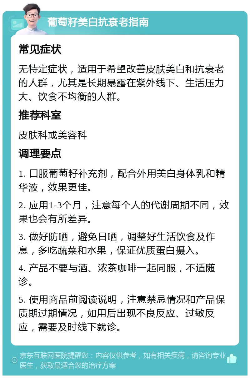 葡萄籽美白抗衰老指南 常见症状 无特定症状，适用于希望改善皮肤美白和抗衰老的人群，尤其是长期暴露在紫外线下、生活压力大、饮食不均衡的人群。 推荐科室 皮肤科或美容科 调理要点 1. 口服葡萄籽补充剂，配合外用美白身体乳和精华液，效果更佳。 2. 应用1-3个月，注意每个人的代谢周期不同，效果也会有所差异。 3. 做好防晒，避免日晒，调整好生活饮食及作息，多吃蔬菜和水果，保证优质蛋白摄入。 4. 产品不要与酒、浓茶咖啡一起同服，不适随诊。 5. 使用商品前阅读说明，注意禁忌情况和产品保质期过期情况，如用后出现不良反应、过敏反应，需要及时线下就诊。