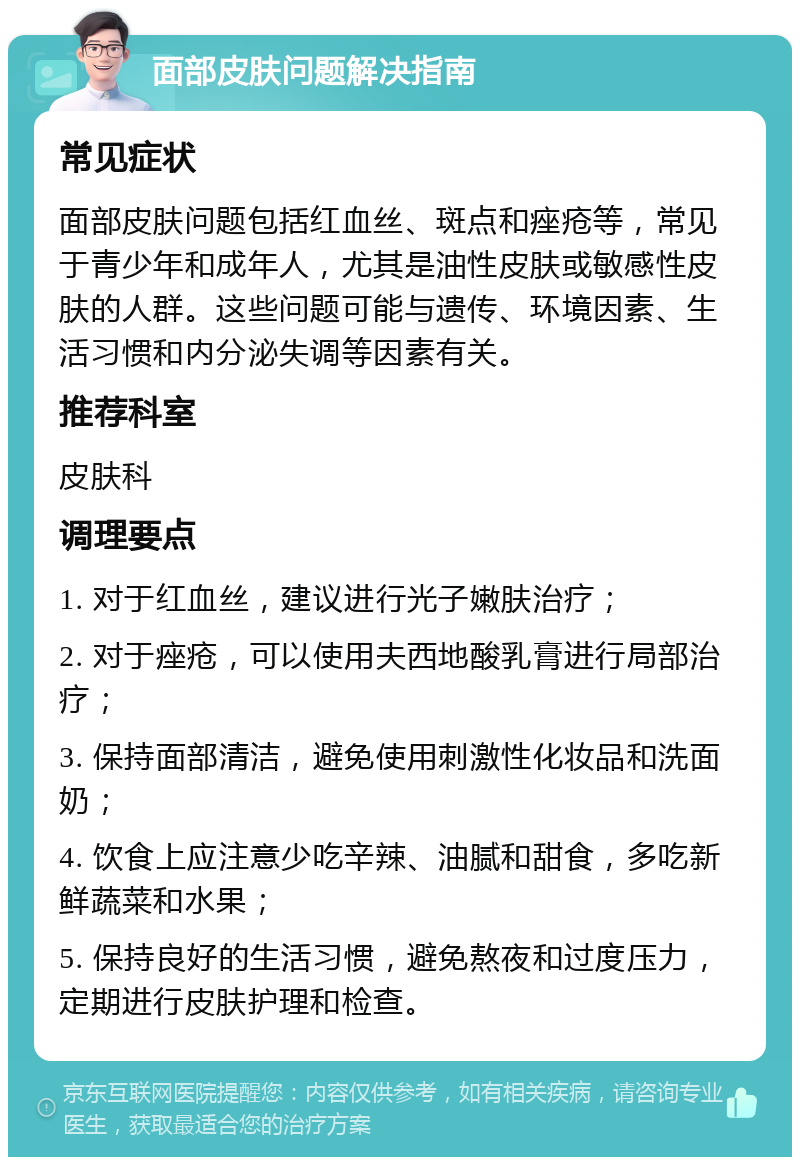 面部皮肤问题解决指南 常见症状 面部皮肤问题包括红血丝、斑点和痤疮等，常见于青少年和成年人，尤其是油性皮肤或敏感性皮肤的人群。这些问题可能与遗传、环境因素、生活习惯和内分泌失调等因素有关。 推荐科室 皮肤科 调理要点 1. 对于红血丝，建议进行光子嫩肤治疗； 2. 对于痤疮，可以使用夫西地酸乳膏进行局部治疗； 3. 保持面部清洁，避免使用刺激性化妆品和洗面奶； 4. 饮食上应注意少吃辛辣、油腻和甜食，多吃新鲜蔬菜和水果； 5. 保持良好的生活习惯，避免熬夜和过度压力，定期进行皮肤护理和检查。