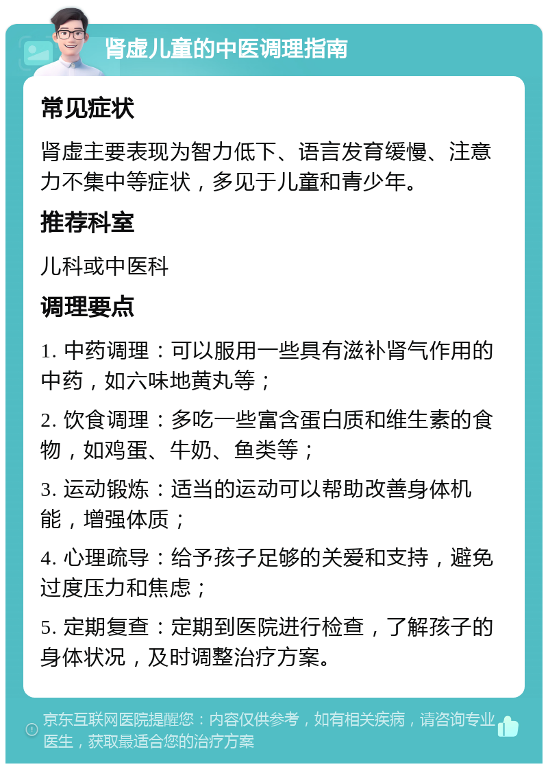 肾虚儿童的中医调理指南 常见症状 肾虚主要表现为智力低下、语言发育缓慢、注意力不集中等症状，多见于儿童和青少年。 推荐科室 儿科或中医科 调理要点 1. 中药调理：可以服用一些具有滋补肾气作用的中药，如六味地黄丸等； 2. 饮食调理：多吃一些富含蛋白质和维生素的食物，如鸡蛋、牛奶、鱼类等； 3. 运动锻炼：适当的运动可以帮助改善身体机能，增强体质； 4. 心理疏导：给予孩子足够的关爱和支持，避免过度压力和焦虑； 5. 定期复查：定期到医院进行检查，了解孩子的身体状况，及时调整治疗方案。