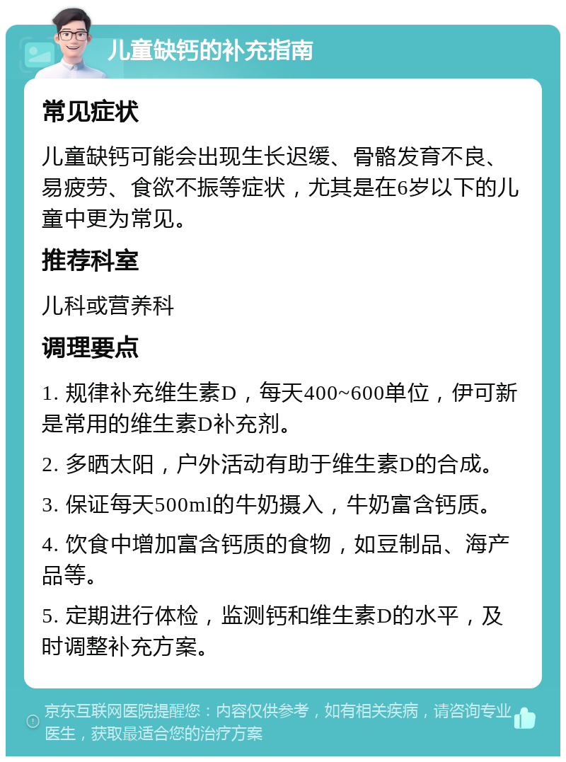 儿童缺钙的补充指南 常见症状 儿童缺钙可能会出现生长迟缓、骨骼发育不良、易疲劳、食欲不振等症状，尤其是在6岁以下的儿童中更为常见。 推荐科室 儿科或营养科 调理要点 1. 规律补充维生素D，每天400~600单位，伊可新是常用的维生素D补充剂。 2. 多晒太阳，户外活动有助于维生素D的合成。 3. 保证每天500ml的牛奶摄入，牛奶富含钙质。 4. 饮食中增加富含钙质的食物，如豆制品、海产品等。 5. 定期进行体检，监测钙和维生素D的水平，及时调整补充方案。