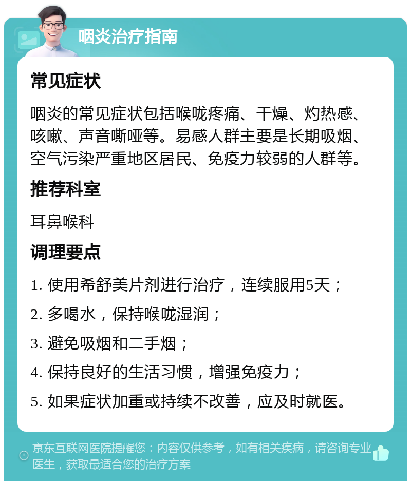 咽炎治疗指南 常见症状 咽炎的常见症状包括喉咙疼痛、干燥、灼热感、咳嗽、声音嘶哑等。易感人群主要是长期吸烟、空气污染严重地区居民、免疫力较弱的人群等。 推荐科室 耳鼻喉科 调理要点 1. 使用希舒美片剂进行治疗，连续服用5天； 2. 多喝水，保持喉咙湿润； 3. 避免吸烟和二手烟； 4. 保持良好的生活习惯，增强免疫力； 5. 如果症状加重或持续不改善，应及时就医。