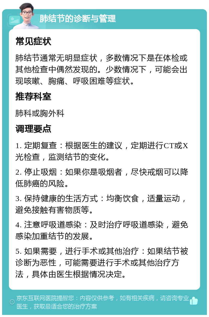 肺结节的诊断与管理 常见症状 肺结节通常无明显症状，多数情况下是在体检或其他检查中偶然发现的。少数情况下，可能会出现咳嗽、胸痛、呼吸困难等症状。 推荐科室 肺科或胸外科 调理要点 1. 定期复查：根据医生的建议，定期进行CT或X光检查，监测结节的变化。 2. 停止吸烟：如果你是吸烟者，尽快戒烟可以降低肺癌的风险。 3. 保持健康的生活方式：均衡饮食，适量运动，避免接触有害物质等。 4. 注意呼吸道感染：及时治疗呼吸道感染，避免感染加重结节的发展。 5. 如果需要，进行手术或其他治疗：如果结节被诊断为恶性，可能需要进行手术或其他治疗方法，具体由医生根据情况决定。