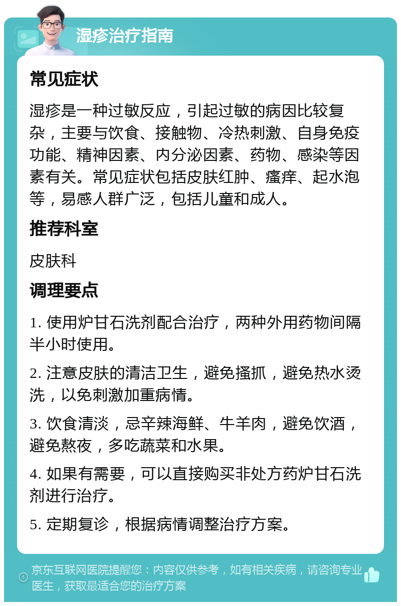 湿疹治疗指南 常见症状 湿疹是一种过敏反应，引起过敏的病因比较复杂，主要与饮食、接触物、冷热刺激、自身免疫功能、精神因素、内分泌因素、药物、感染等因素有关。常见症状包括皮肤红肿、瘙痒、起水泡等，易感人群广泛，包括儿童和成人。 推荐科室 皮肤科 调理要点 1. 使用炉甘石洗剂配合治疗，两种外用药物间隔半小时使用。 2. 注意皮肤的清洁卫生，避免搔抓，避免热水烫洗，以免刺激加重病情。 3. 饮食清淡，忌辛辣海鲜、牛羊肉，避免饮酒，避免熬夜，多吃蔬菜和水果。 4. 如果有需要，可以直接购买非处方药炉甘石洗剂进行治疗。 5. 定期复诊，根据病情调整治疗方案。